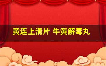 黄连上清片 牛黄解毒丸